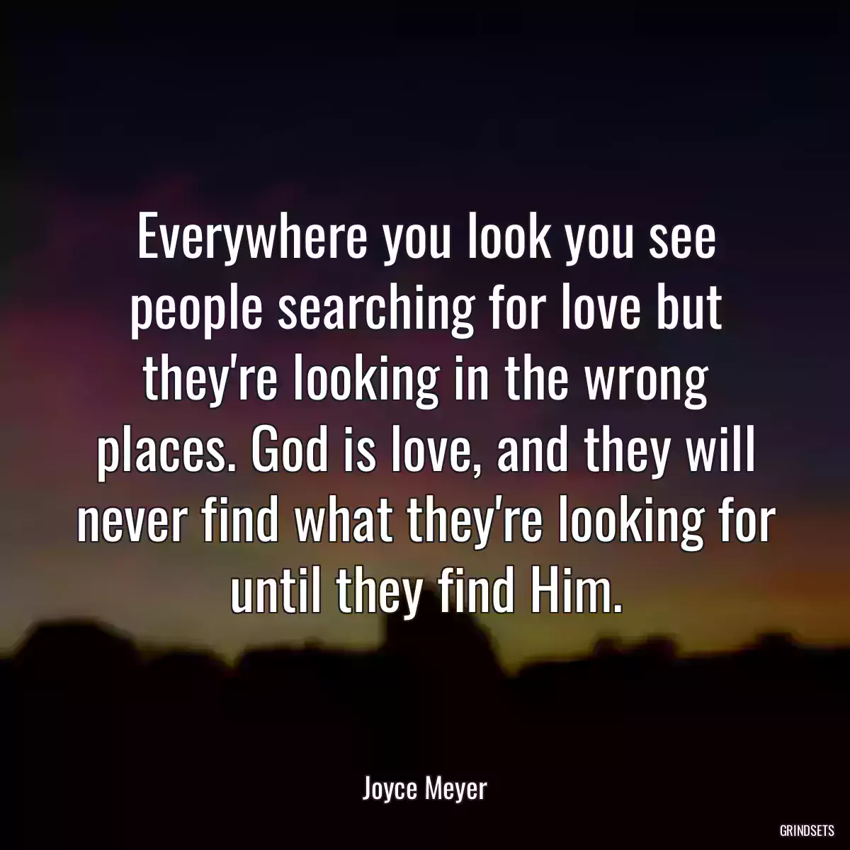 Everywhere you look you see people searching for love but they\'re looking in the wrong places. God is love, and they will never find what they\'re looking for until they find Him.