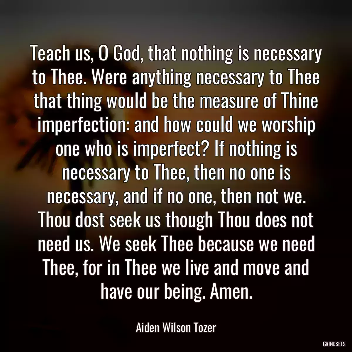 Teach us, O God, that nothing is necessary to Thee. Were anything necessary to Thee that thing would be the measure of Thine imperfection: and how could we worship one who is imperfect? If nothing is necessary to Thee, then no one is necessary, and if no one, then not we. Thou dost seek us though Thou does not need us. We seek Thee because we need Thee, for in Thee we live and move and have our being. Amen.