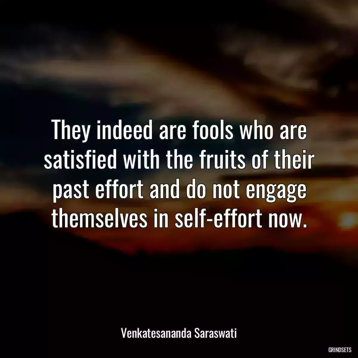 They indeed are fools who are satisfied with the fruits of their past effort and do not engage themselves in self-effort now.