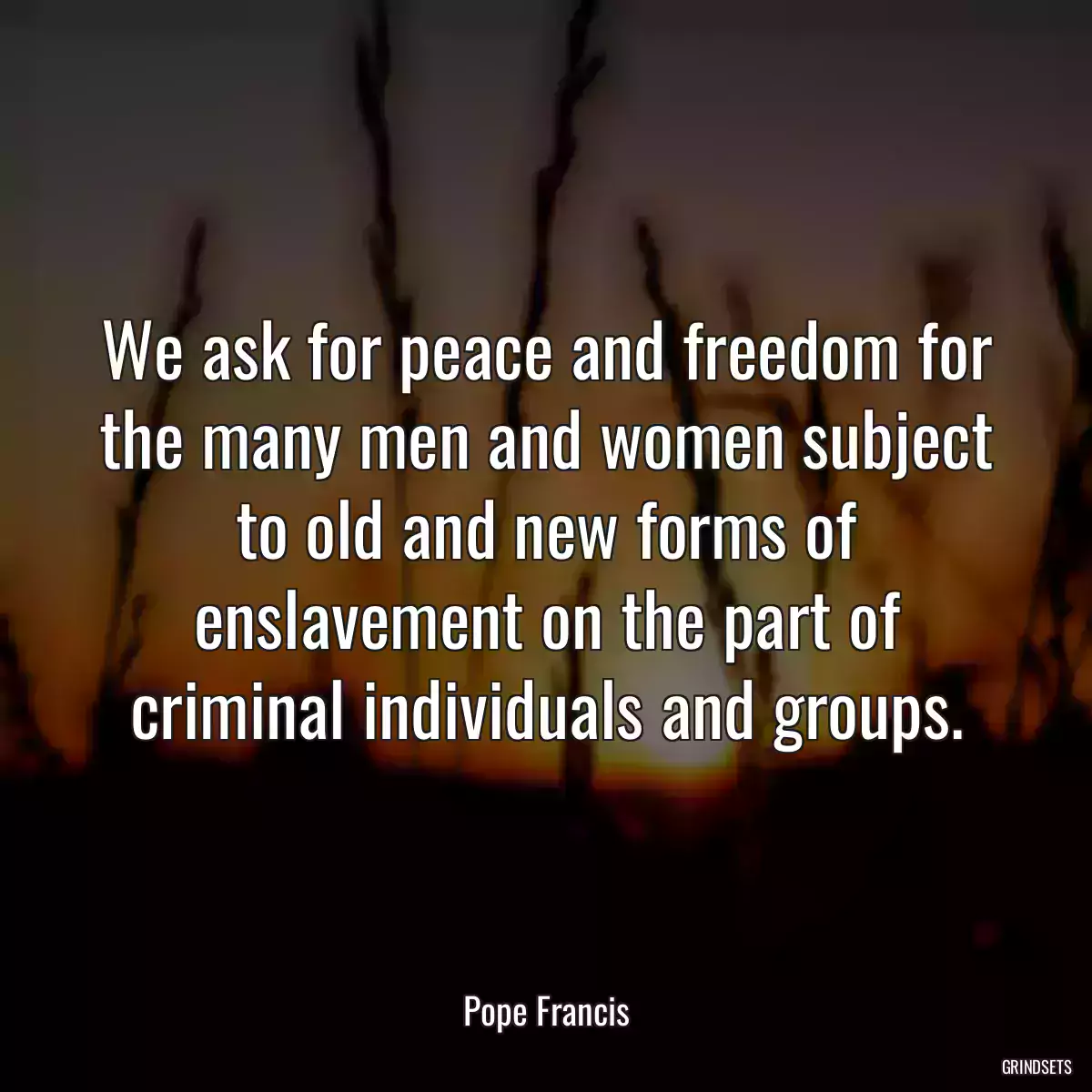 We ask for peace and freedom for the many men and women subject to old and new forms of enslavement on the part of criminal individuals and groups.