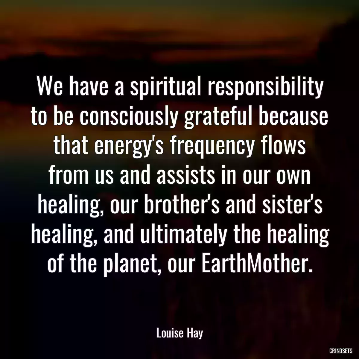 We have a spiritual responsibility to be consciously grateful because that energy\'s frequency flows from us and assists in our own healing, our brother\'s and sister\'s healing, and ultimately the healing of the planet, our EarthMother.