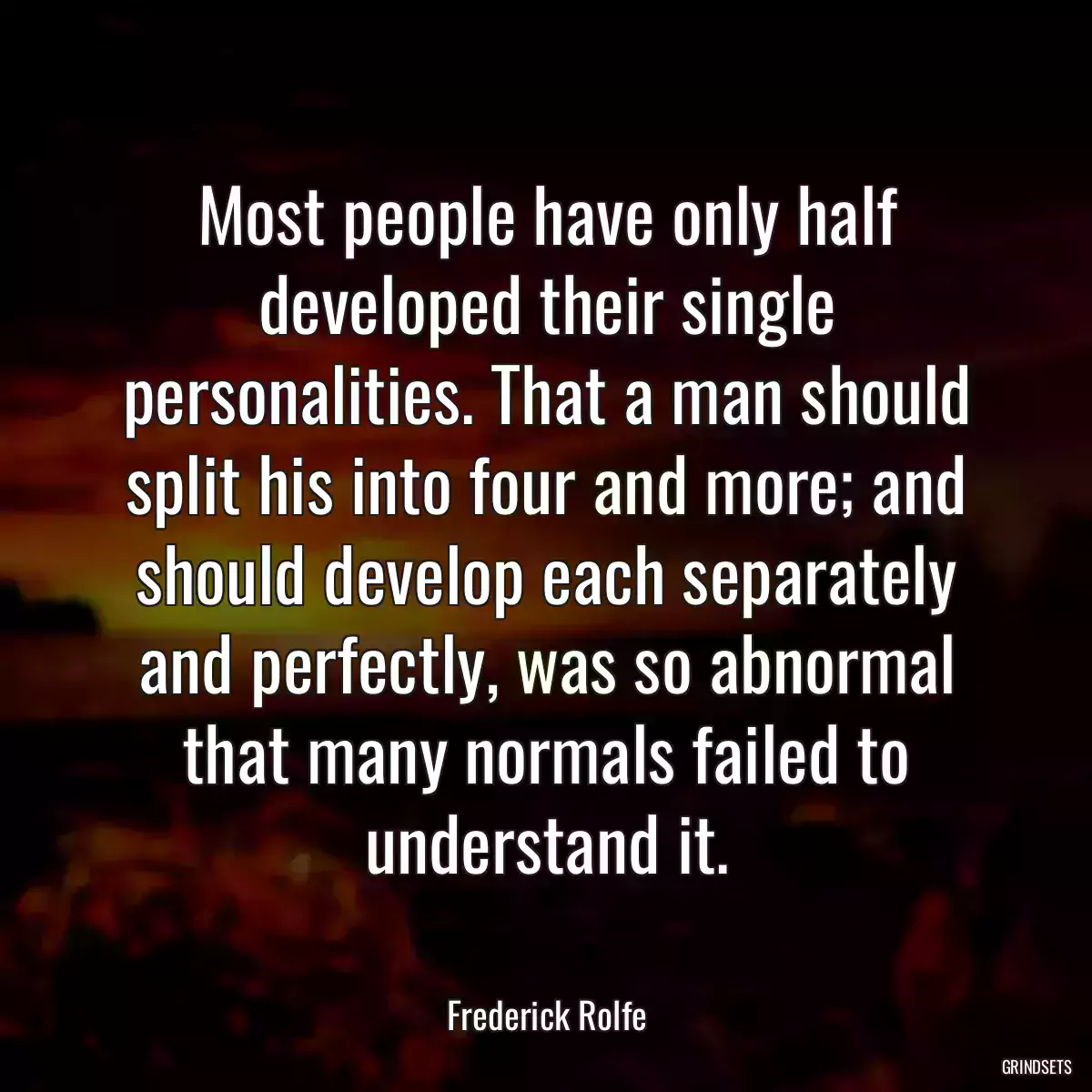 Most people have only half developed their single personalities. That a man should split his into four and more; and should develop each separately and perfectly, was so abnormal that many normals failed to understand it.