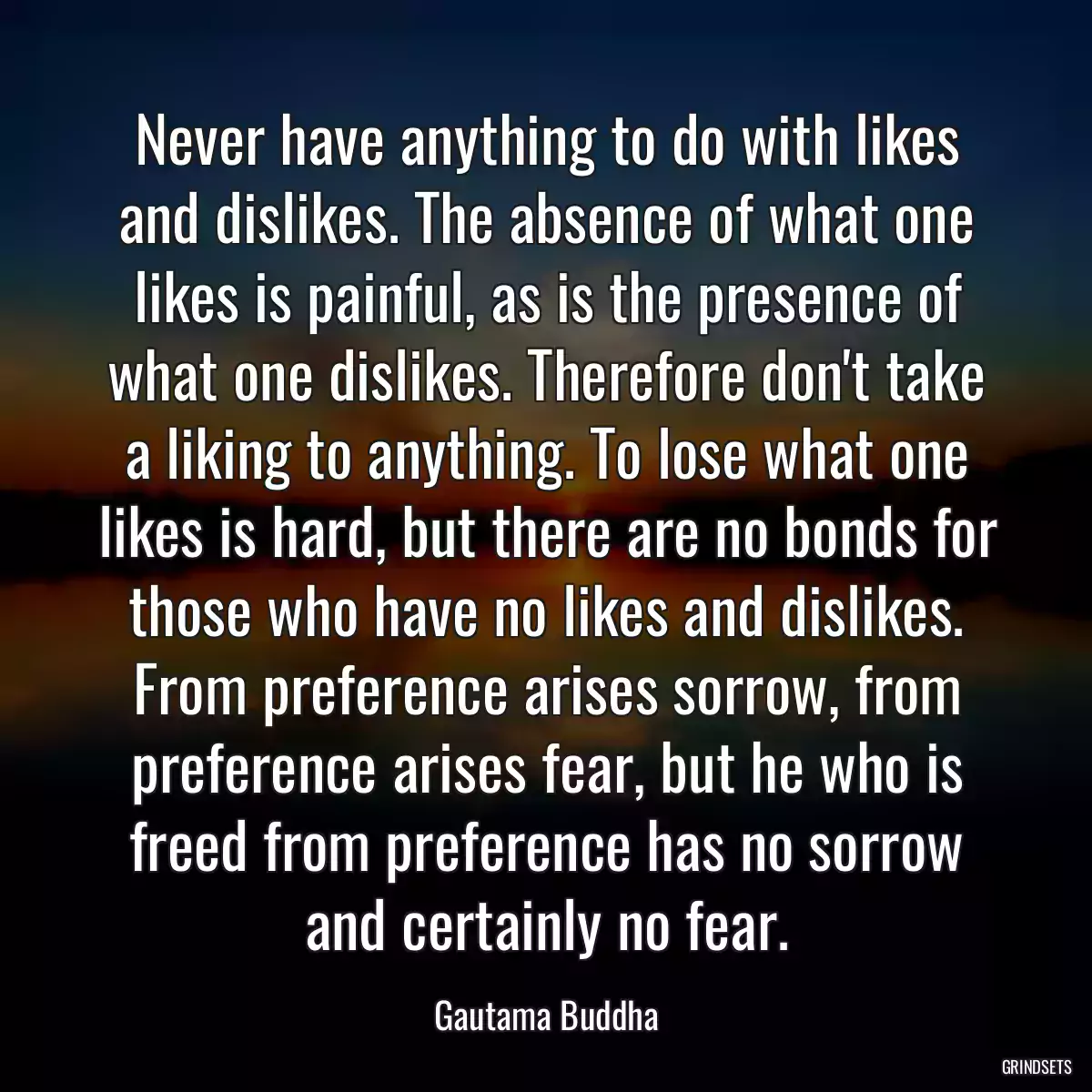 Never have anything to do with likes and dislikes. The absence of what one likes is painful, as is the presence of what one dislikes. Therefore don\'t take a liking to anything. To lose what one likes is hard, but there are no bonds for those who have no likes and dislikes. From preference arises sorrow, from preference arises fear, but he who is freed from preference has no sorrow and certainly no fear.