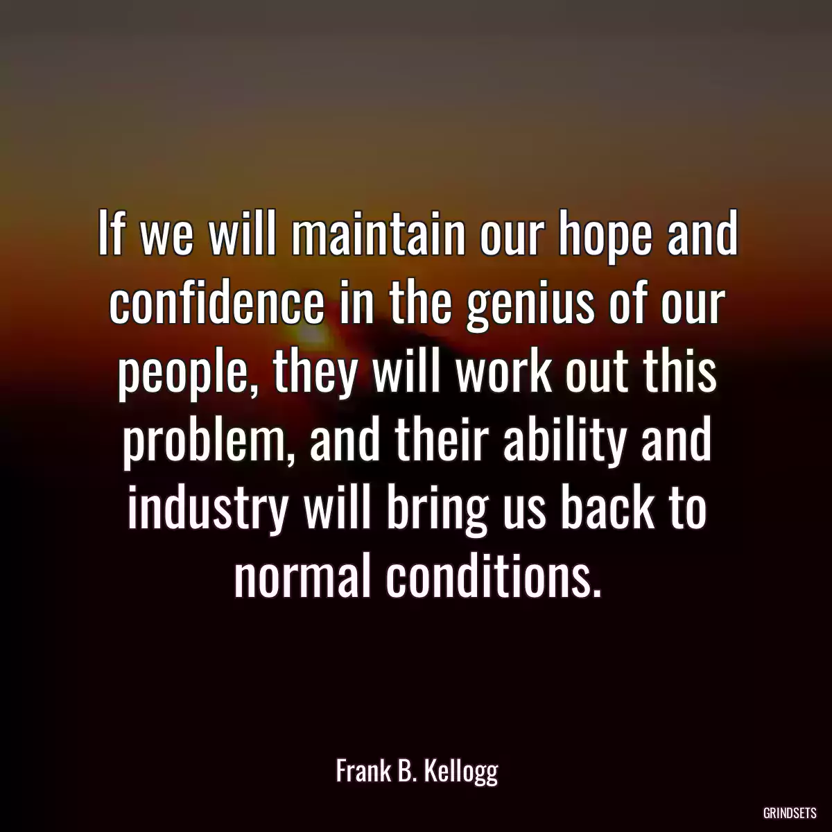 If we will maintain our hope and confidence in the genius of our people, they will work out this problem, and their ability and industry will bring us back to normal conditions.