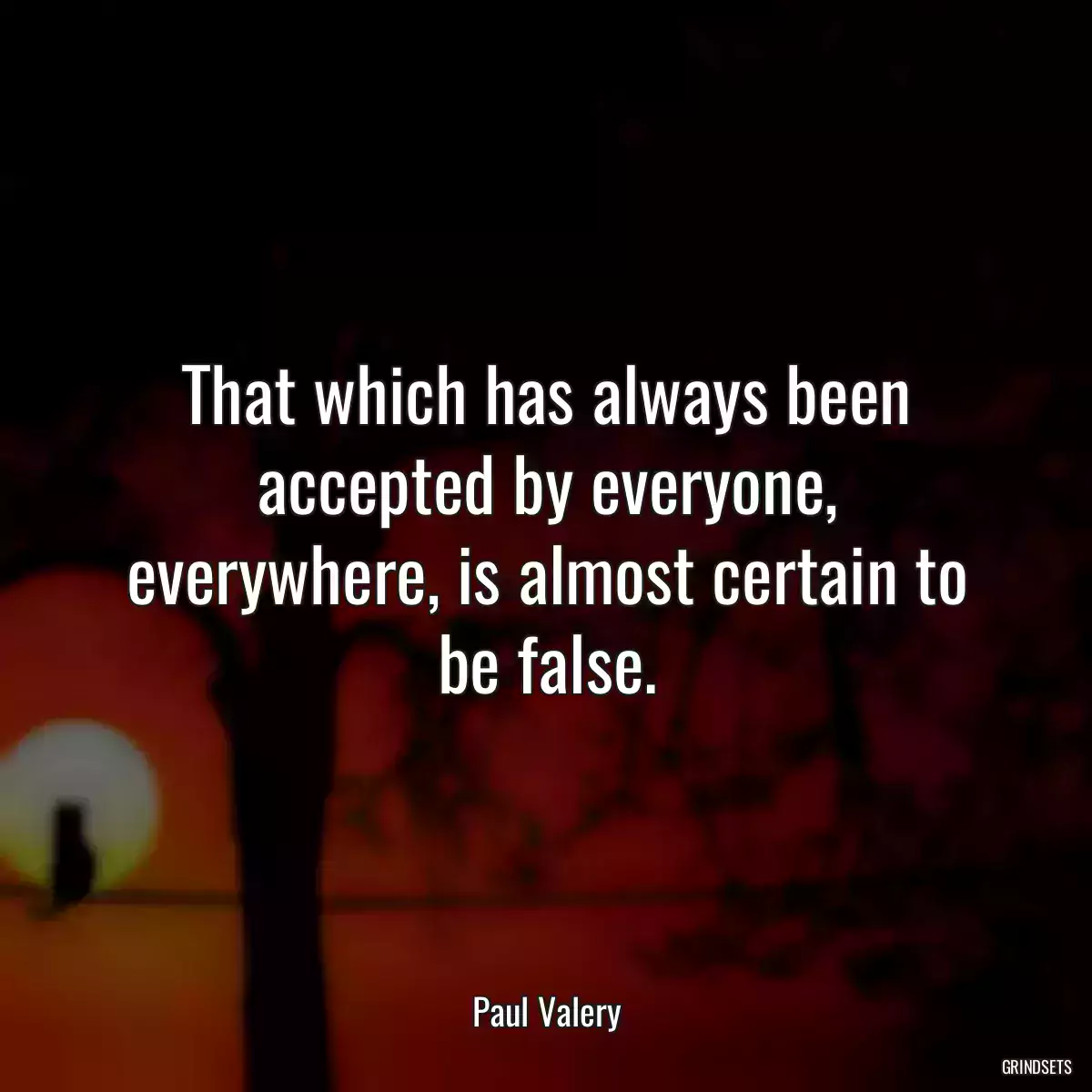 That which has always been accepted by everyone, everywhere, is almost certain to be false.