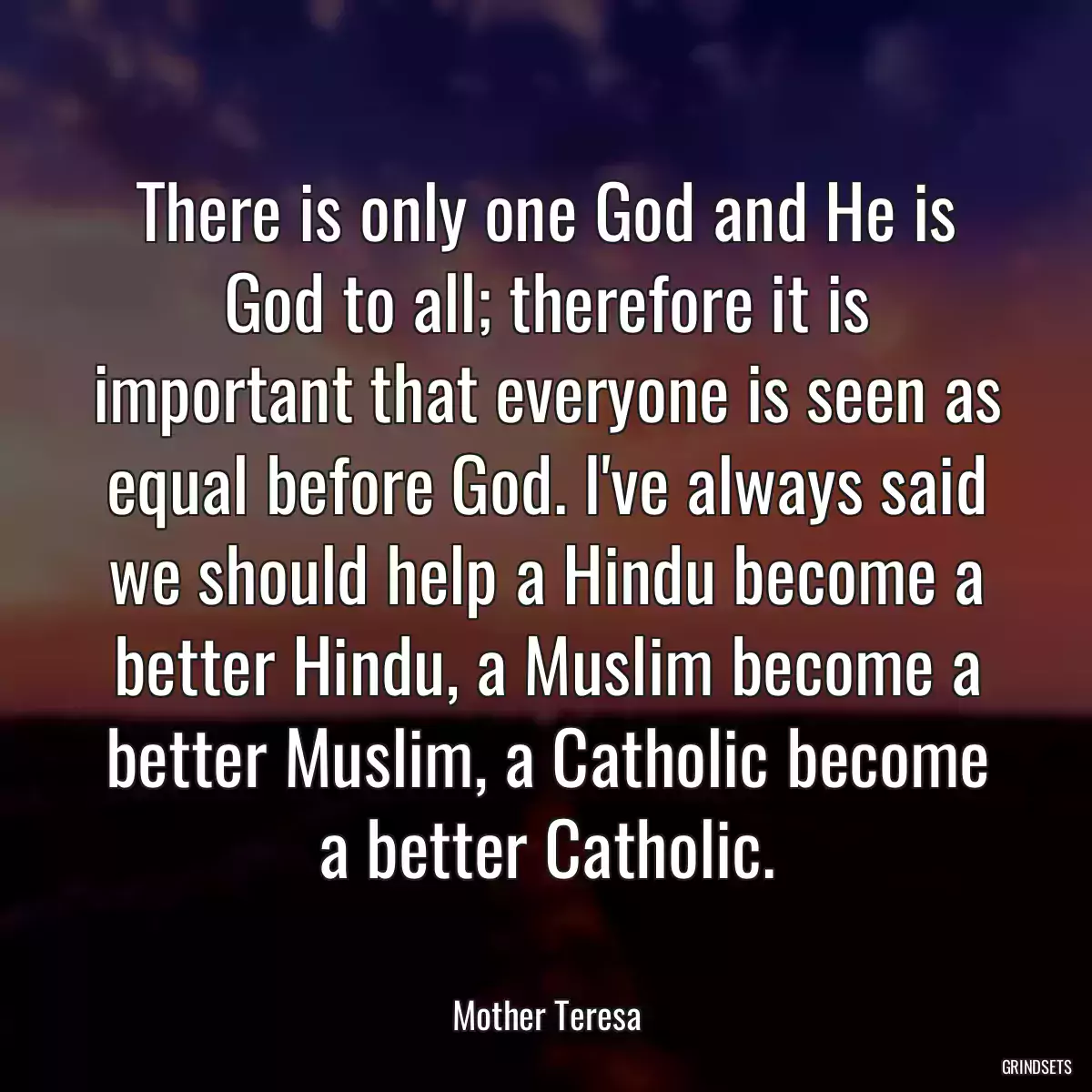 There is only one God and He is God to all; therefore it is important that everyone is seen as equal before God. I\'ve always said we should help a Hindu become a better Hindu, a Muslim become a better Muslim, a Catholic become a better Catholic.