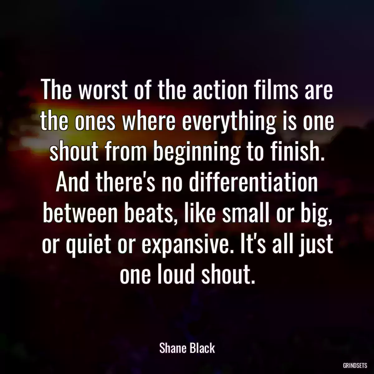 The worst of the action films are the ones where everything is one shout from beginning to finish. And there\'s no differentiation between beats, like small or big, or quiet or expansive. It\'s all just one loud shout.