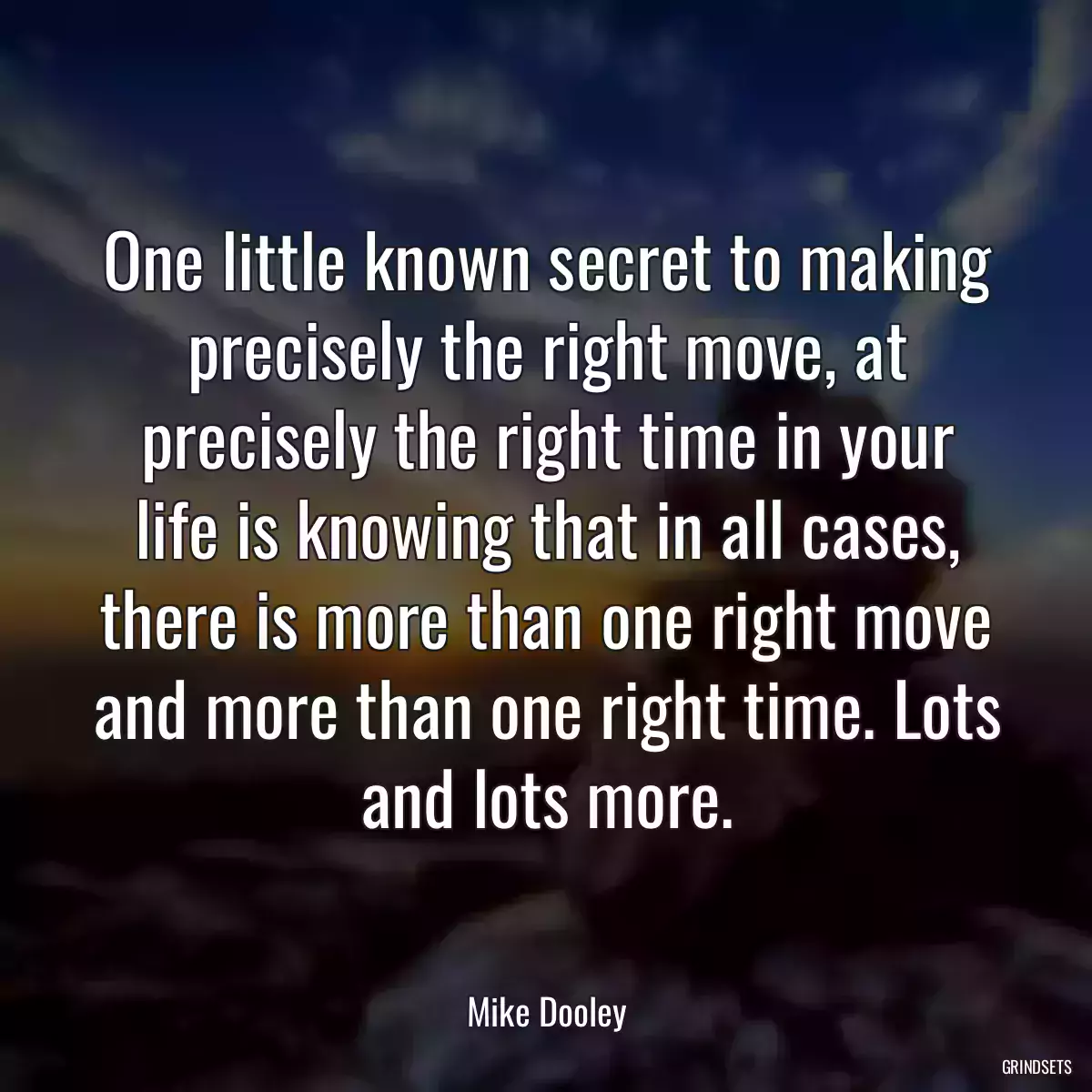 One little known secret to making precisely the right move, at precisely the right time in your life is knowing that in all cases, there is more than one right move and more than one right time. Lots and lots more.