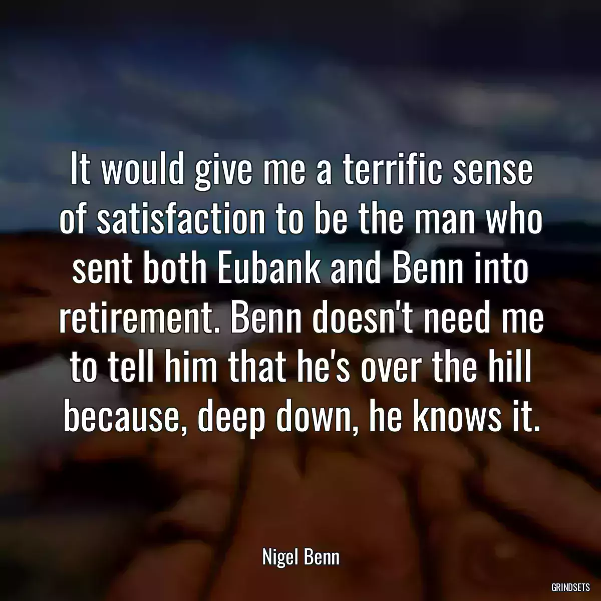 It would give me a terrific sense of satisfaction to be the man who sent both Eubank and Benn into retirement. Benn doesn\'t need me to tell him that he\'s over the hill because, deep down, he knows it.