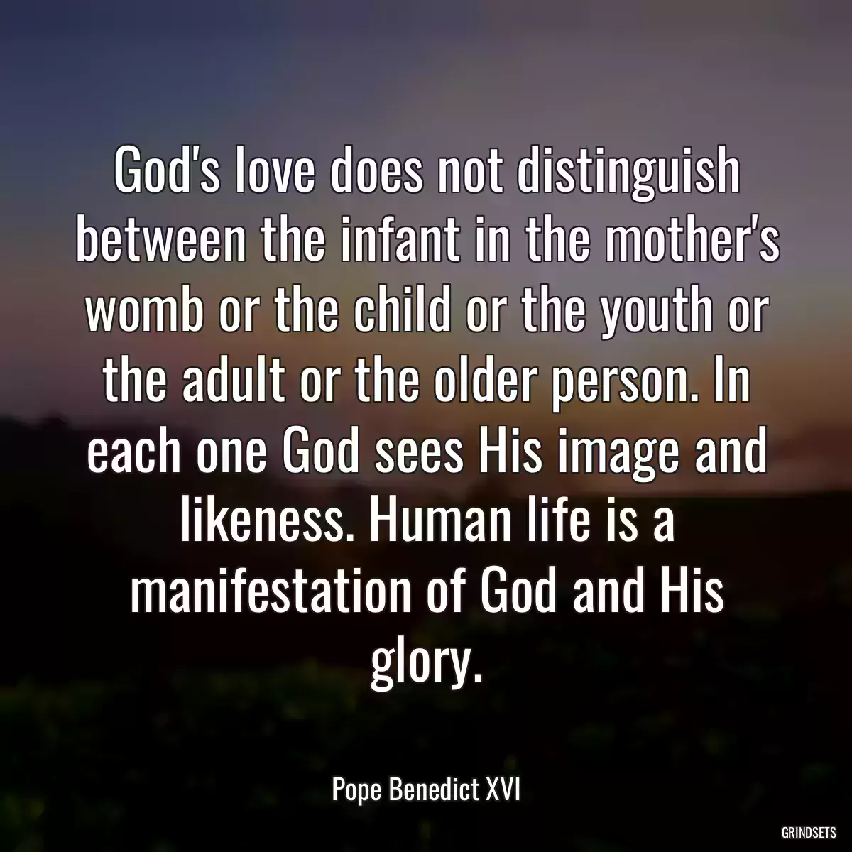 God\'s love does not distinguish between the infant in the mother\'s womb or the child or the youth or the adult or the older person. In each one God sees His image and likeness. Human life is a manifestation of God and His glory.