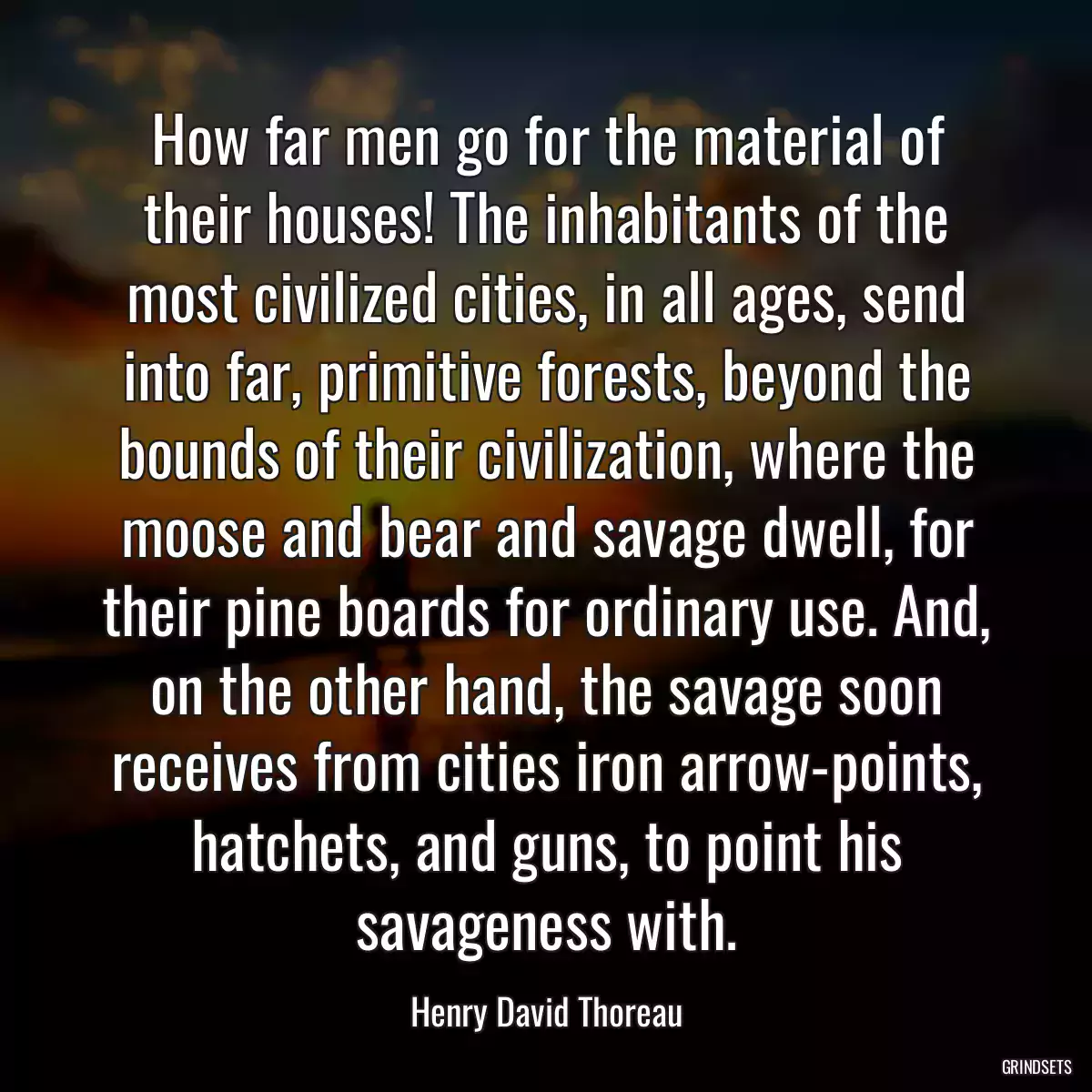 How far men go for the material of their houses! The inhabitants of the most civilized cities, in all ages, send into far, primitive forests, beyond the bounds of their civilization, where the moose and bear and savage dwell, for their pine boards for ordinary use. And, on the other hand, the savage soon receives from cities iron arrow-points, hatchets, and guns, to point his savageness with.