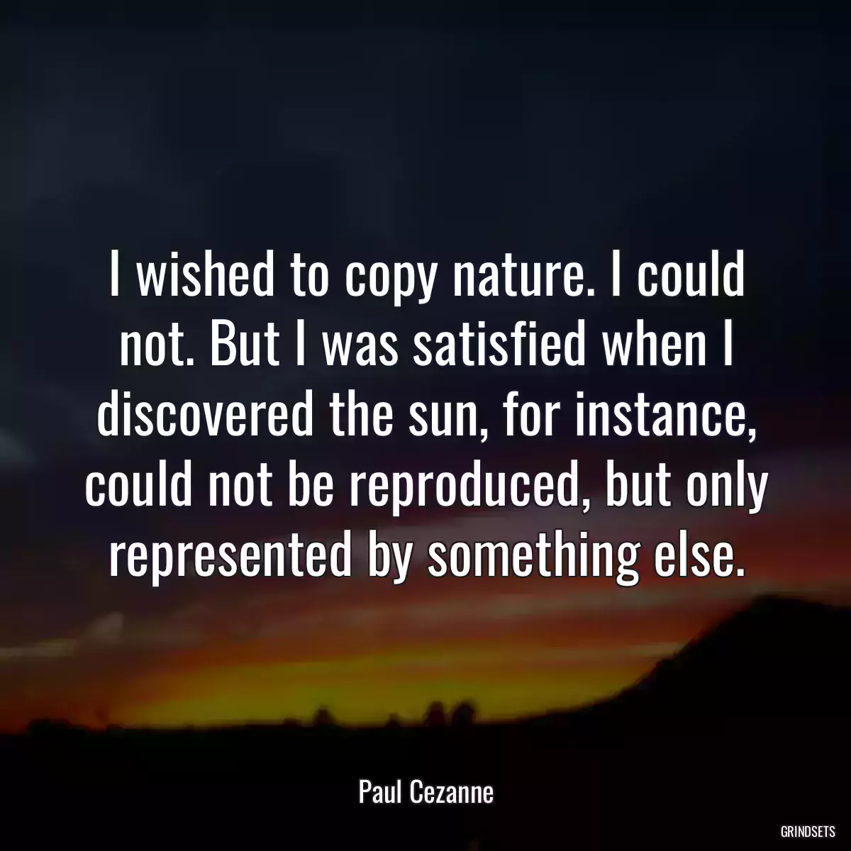 I wished to copy nature. I could not. But I was satisfied when I discovered the sun, for instance, could not be reproduced, but only represented by something else.