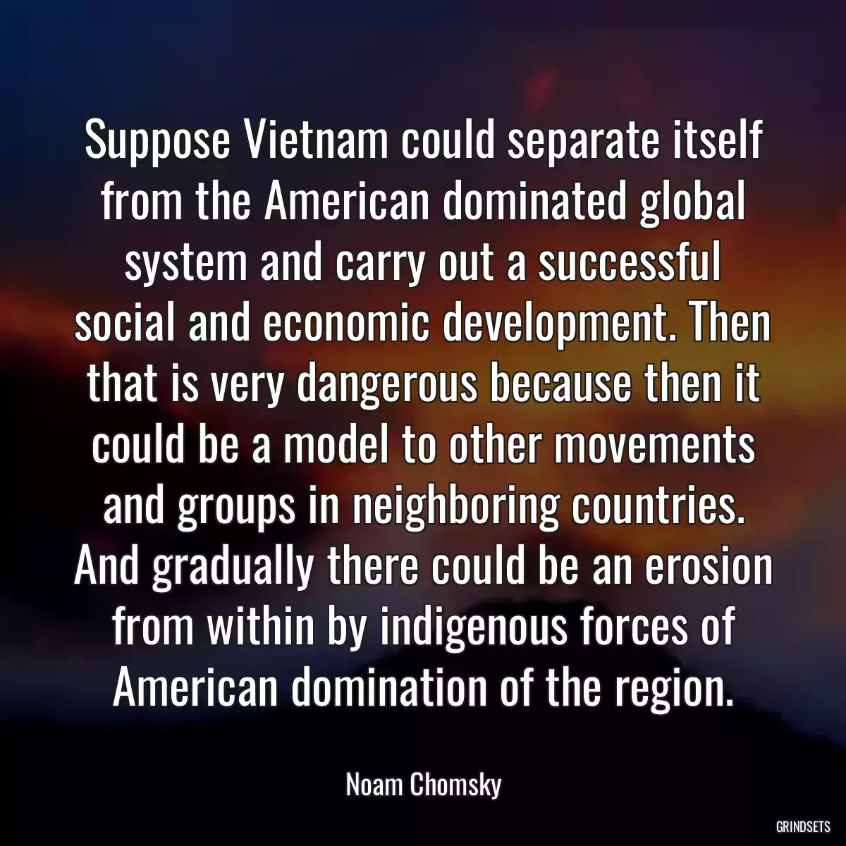 Suppose Vietnam could separate itself from the American dominated global system and carry out a successful social and economic development. Then that is very dangerous because then it could be a model to other movements and groups in neighboring countries. And gradually there could be an erosion from within by indigenous forces of American domination of the region.