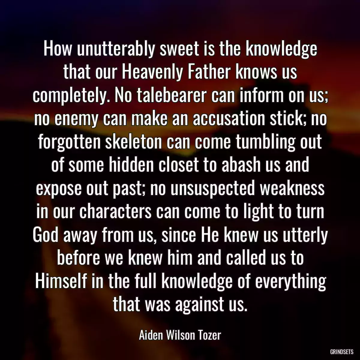 How unutterably sweet is the knowledge that our Heavenly Father knows us completely. No talebearer can inform on us; no enemy can make an accusation stick; no forgotten skeleton can come tumbling out of some hidden closet to abash us and expose out past; no unsuspected weakness in our characters can come to light to turn God away from us, since He knew us utterly before we knew him and called us to Himself in the full knowledge of everything that was against us.