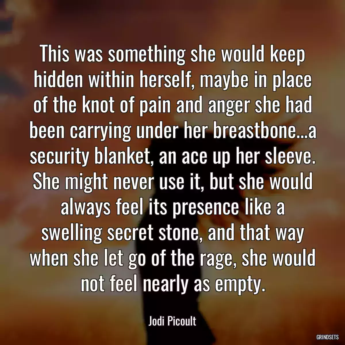 This was something she would keep hidden within herself, maybe in place of the knot of pain and anger she had been carrying under her breastbone...a security blanket, an ace up her sleeve. She might never use it, but she would always feel its presence like a swelling secret stone, and that way when she let go of the rage, she would not feel nearly as empty.