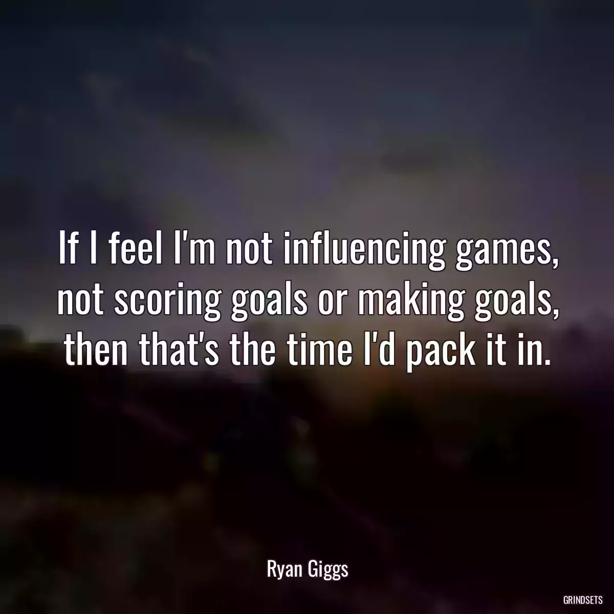 If I feel I\'m not influencing games, not scoring goals or making goals, then that\'s the time I\'d pack it in.