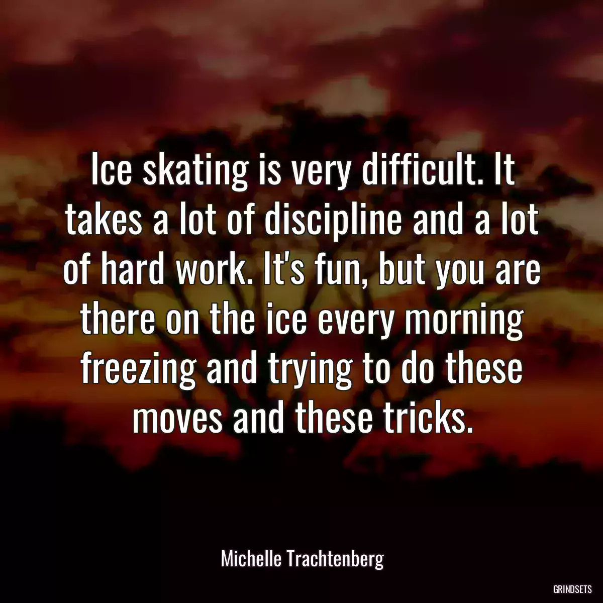 Ice skating is very difficult. It takes a lot of discipline and a lot of hard work. It\'s fun, but you are there on the ice every morning freezing and trying to do these moves and these tricks.