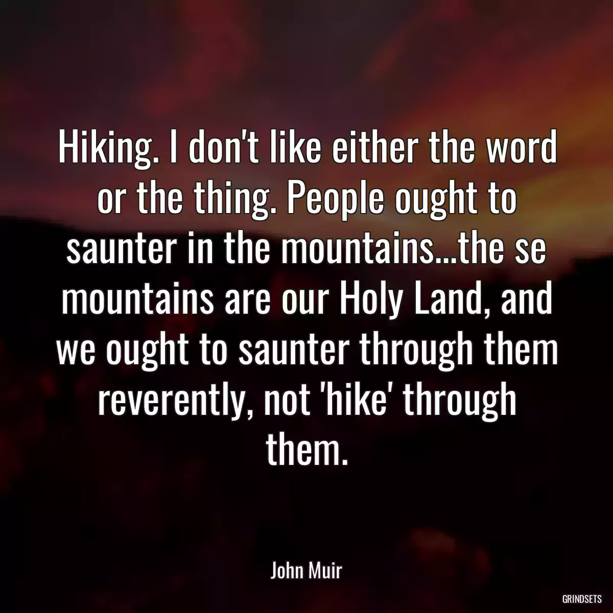 Hiking. I don\'t like either the word or the thing. People ought to saunter in the mountains...the se mountains are our Holy Land, and we ought to saunter through them reverently, not \'hike\' through them.