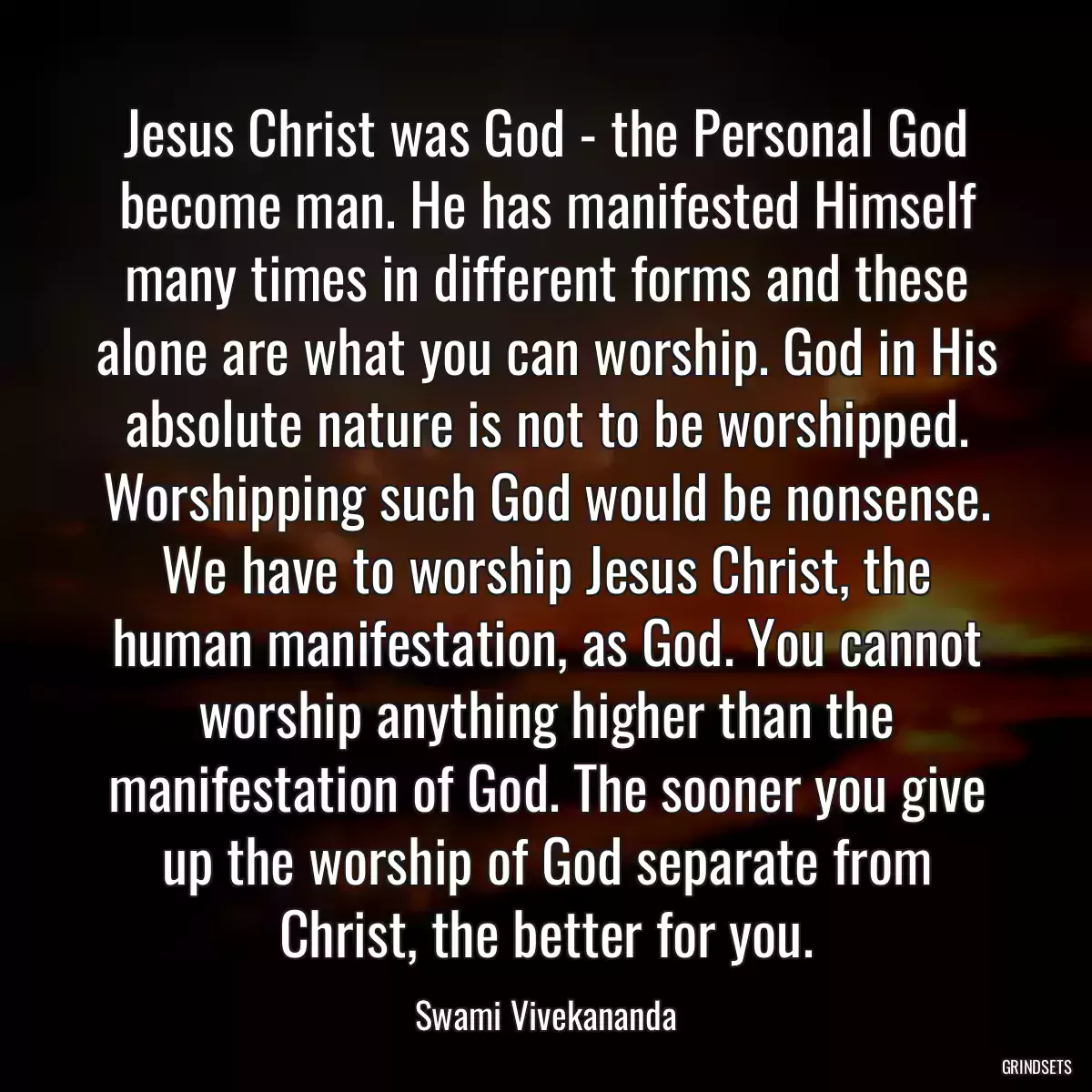 Jesus Christ was God - the Personal God become man. He has manifested Himself many times in different forms and these alone are what you can worship. God in His absolute nature is not to be worshipped. Worshipping such God would be nonsense. We have to worship Jesus Christ, the human manifestation, as God. You cannot worship anything higher than the manifestation of God. The sooner you give up the worship of God separate from Christ, the better for you.