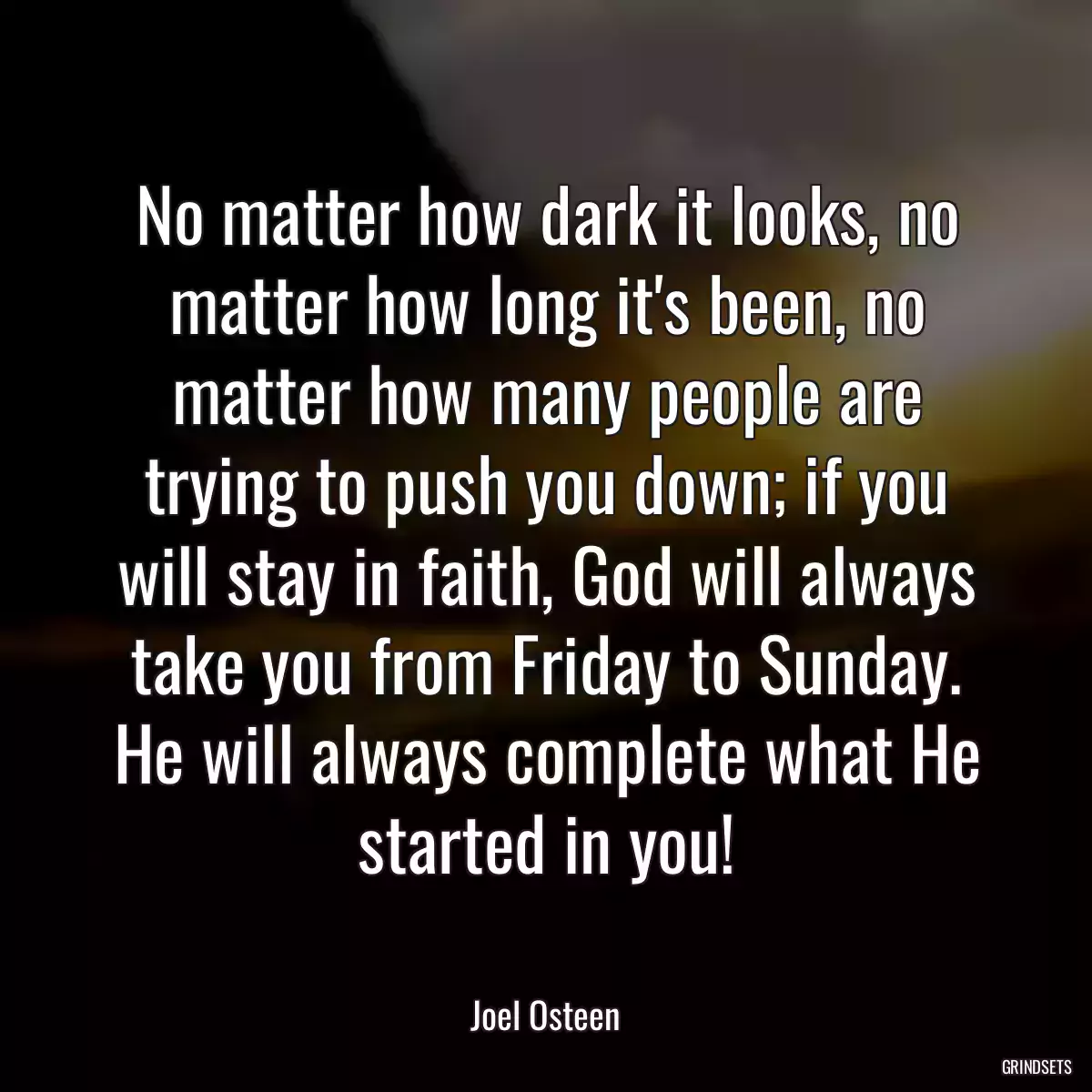 No matter how dark it looks, no matter how long it\'s been, no matter how many people are trying to push you down; if you will stay in faith, God will always take you from Friday to Sunday. He will always complete what He started in you!