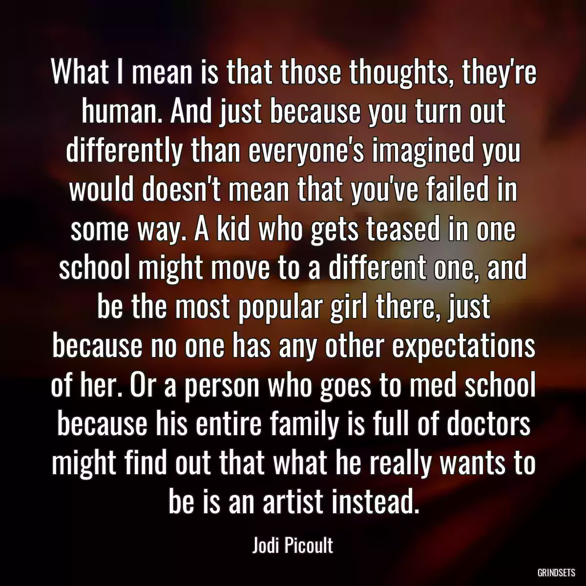 What I mean is that those thoughts, they\'re human. And just because you turn out differently than everyone\'s imagined you would doesn\'t mean that you\'ve failed in some way. A kid who gets teased in one school might move to a different one, and be the most popular girl there, just because no one has any other expectations of her. Or a person who goes to med school because his entire family is full of doctors might find out that what he really wants to be is an artist instead.
