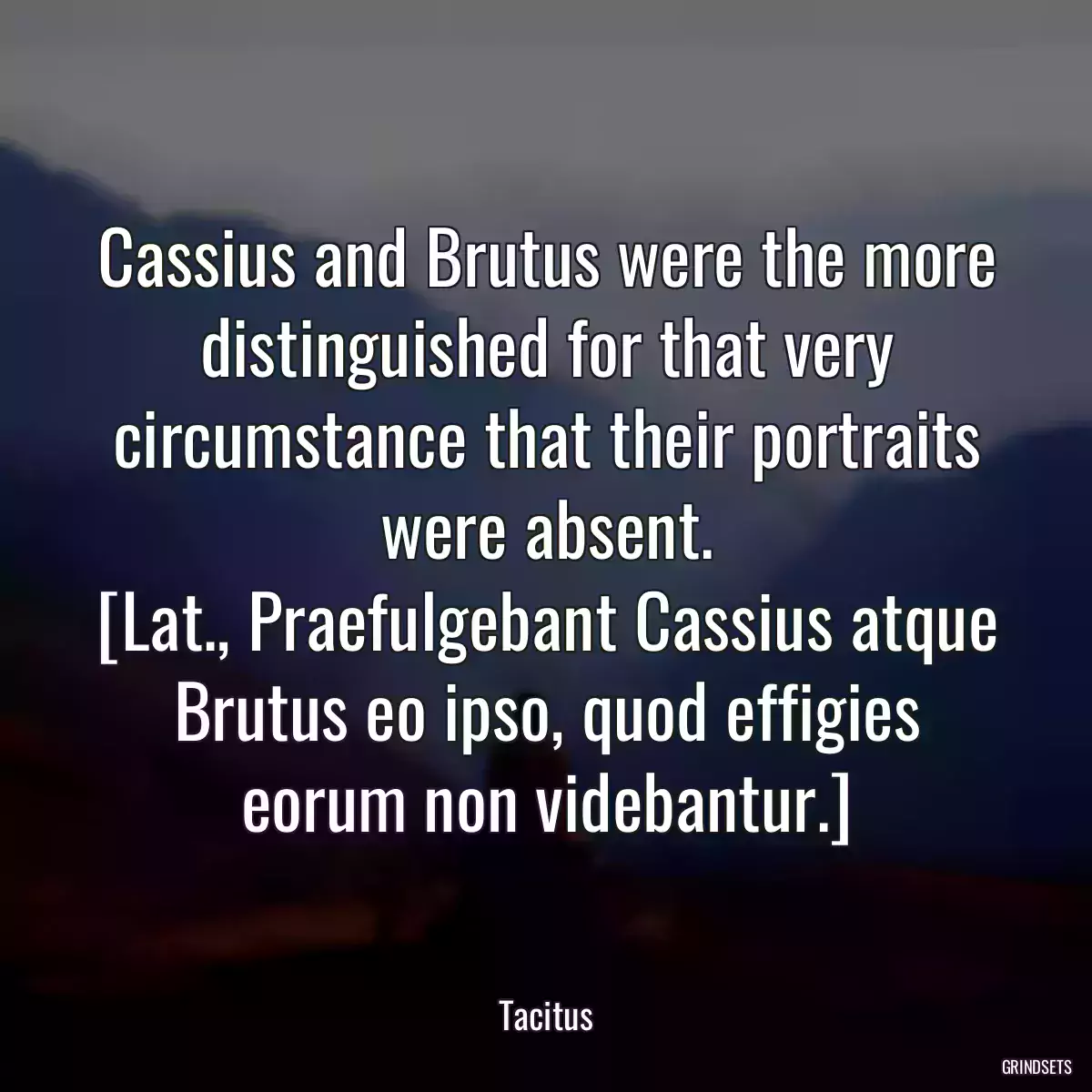 Cassius and Brutus were the more distinguished for that very circumstance that their portraits were absent.
[Lat., Praefulgebant Cassius atque Brutus eo ipso, quod effigies eorum non videbantur.]