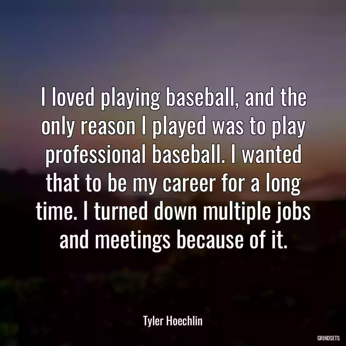 I loved playing baseball, and the only reason I played was to play professional baseball. I wanted that to be my career for a long time. I turned down multiple jobs and meetings because of it.