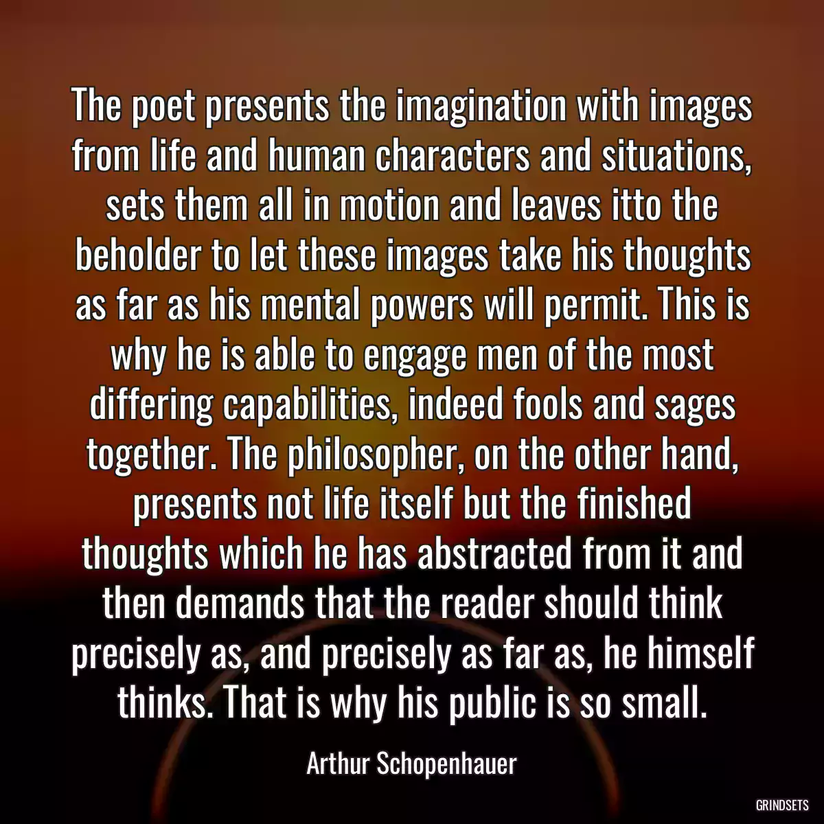 The poet presents the imagination with images from life and human characters and situations, sets them all in motion and leaves itto the beholder to let these images take his thoughts as far as his mental powers will permit. This is why he is able to engage men of the most differing capabilities, indeed fools and sages together. The philosopher, on the other hand, presents not life itself but the finished thoughts which he has abstracted from it and then demands that the reader should think precisely as, and precisely as far as, he himself thinks. That is why his public is so small.