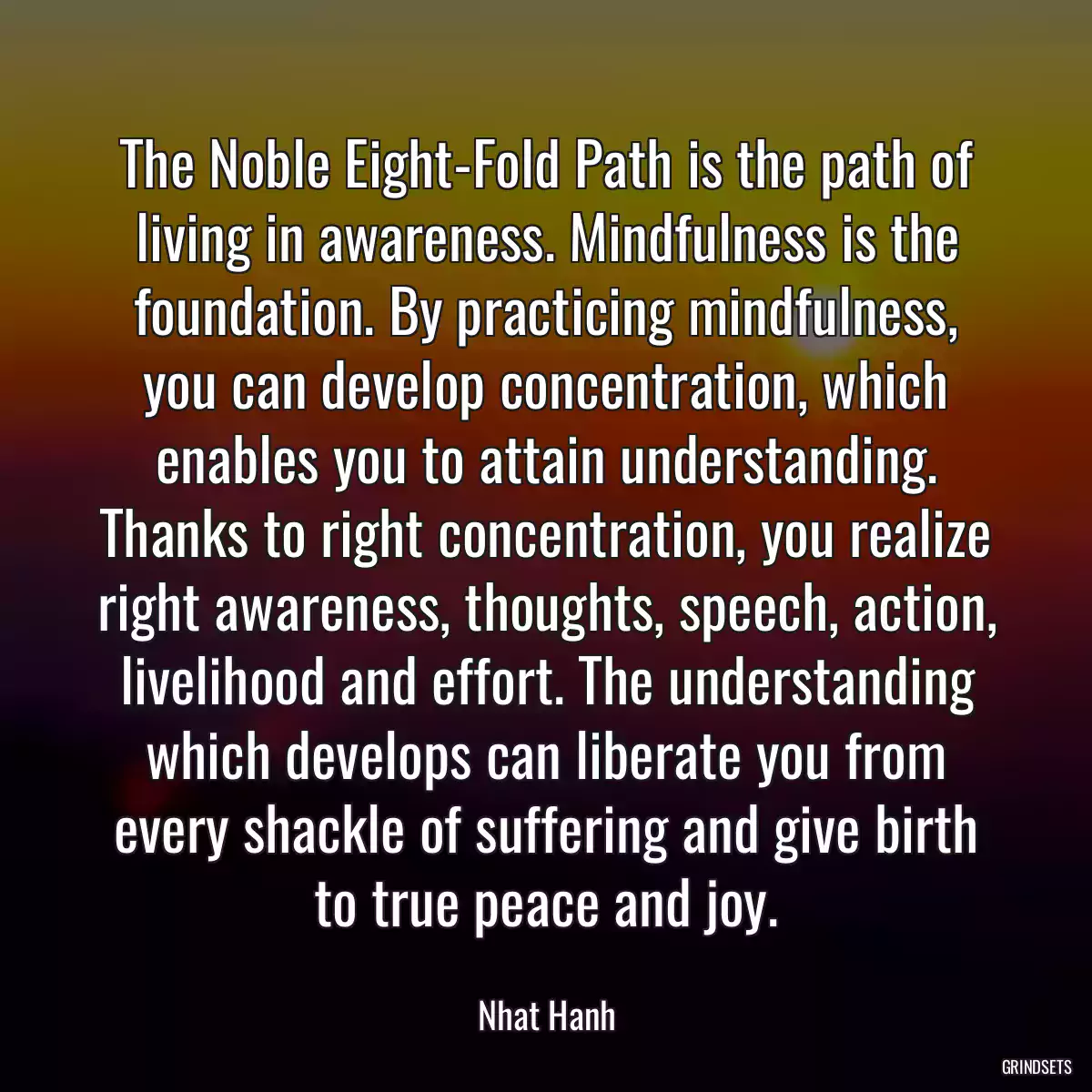 The Noble Eight-Fold Path is the path of living in awareness. Mindfulness is the foundation. By practicing mindfulness, you can develop concentration, which enables you to attain understanding. Thanks to right concentration, you realize right awareness, thoughts, speech, action, livelihood and effort. The understanding which develops can liberate you from every shackle of suffering and give birth to true peace and joy.