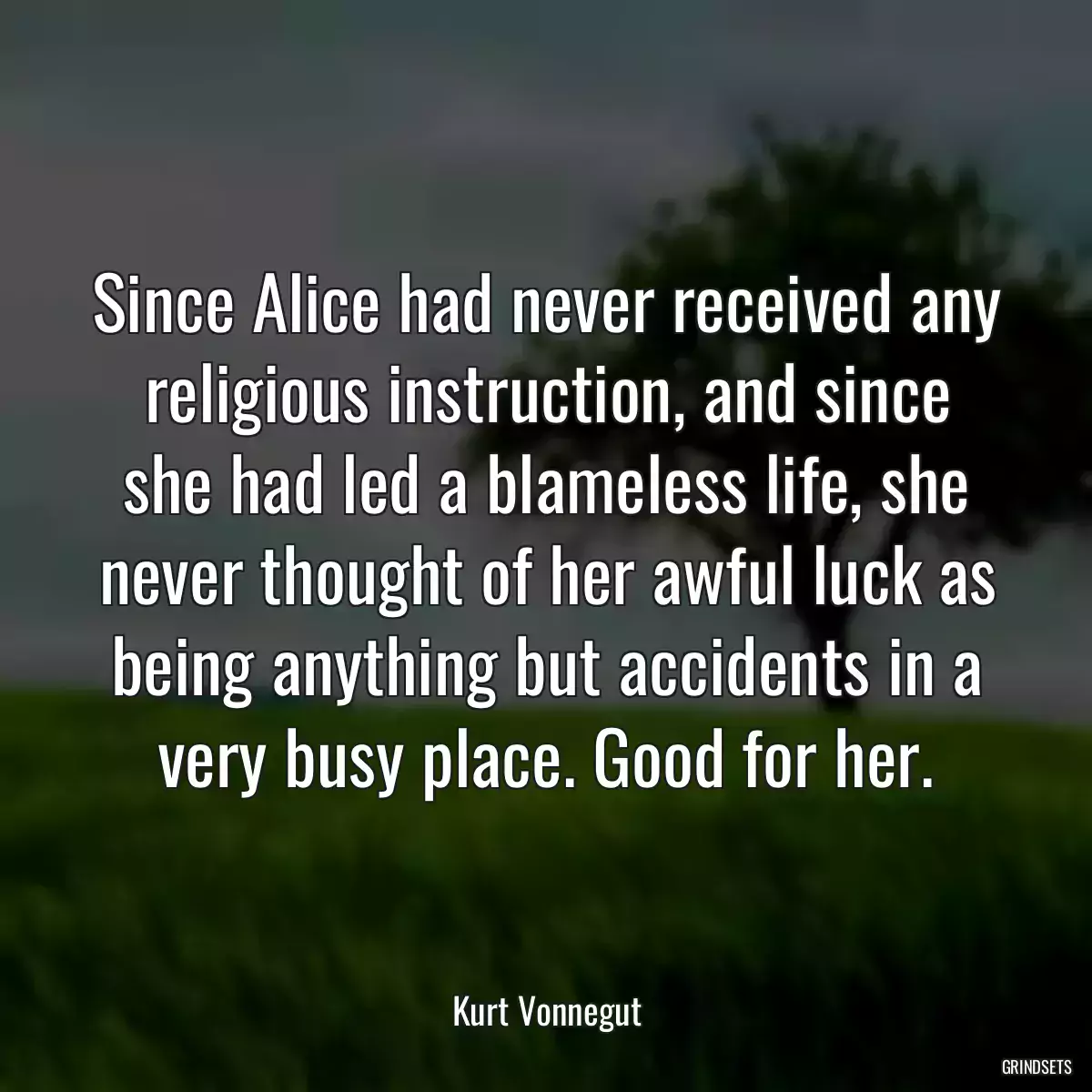 Since Alice had never received any religious instruction, and since she had led a blameless life, she never thought of her awful luck as being anything but accidents in a very busy place. Good for her.