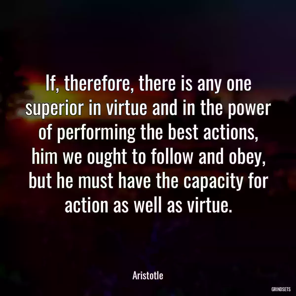 If, therefore, there is any one superior in virtue and in the power of performing the best actions, him we ought to follow and obey, but he must have the capacity for action as well as virtue.