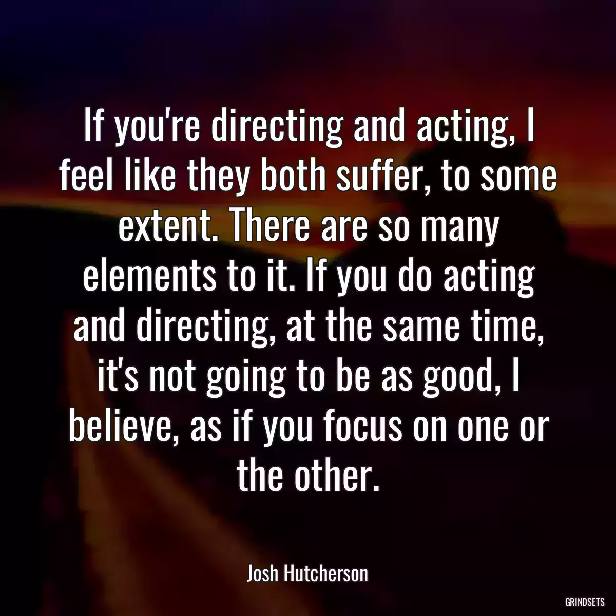 If you\'re directing and acting, I feel like they both suffer, to some extent. There are so many elements to it. If you do acting and directing, at the same time, it\'s not going to be as good, I believe, as if you focus on one or the other.