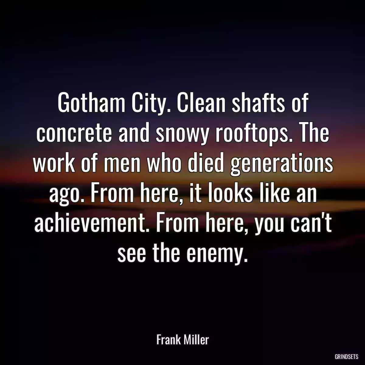 Gotham City. Clean shafts of concrete and snowy rooftops. The work of men who died generations ago. From here, it looks like an achievement. From here, you can\'t see the enemy.