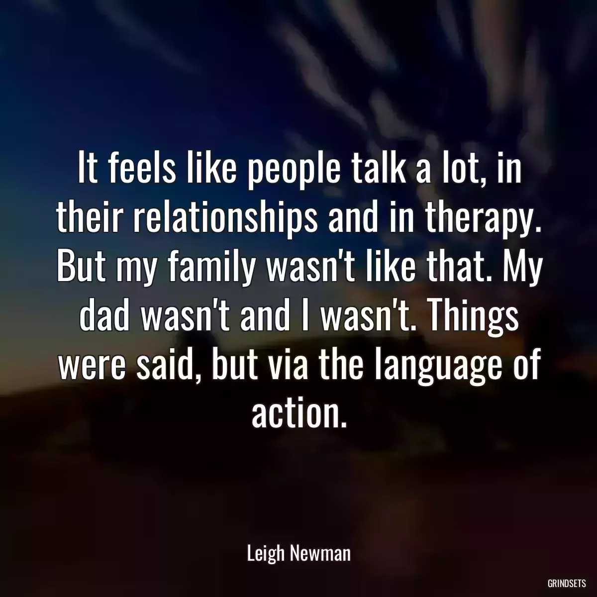 It feels like people talk a lot, in their relationships and in therapy. But my family wasn\'t like that. My dad wasn\'t and I wasn\'t. Things were said, but via the language of action.