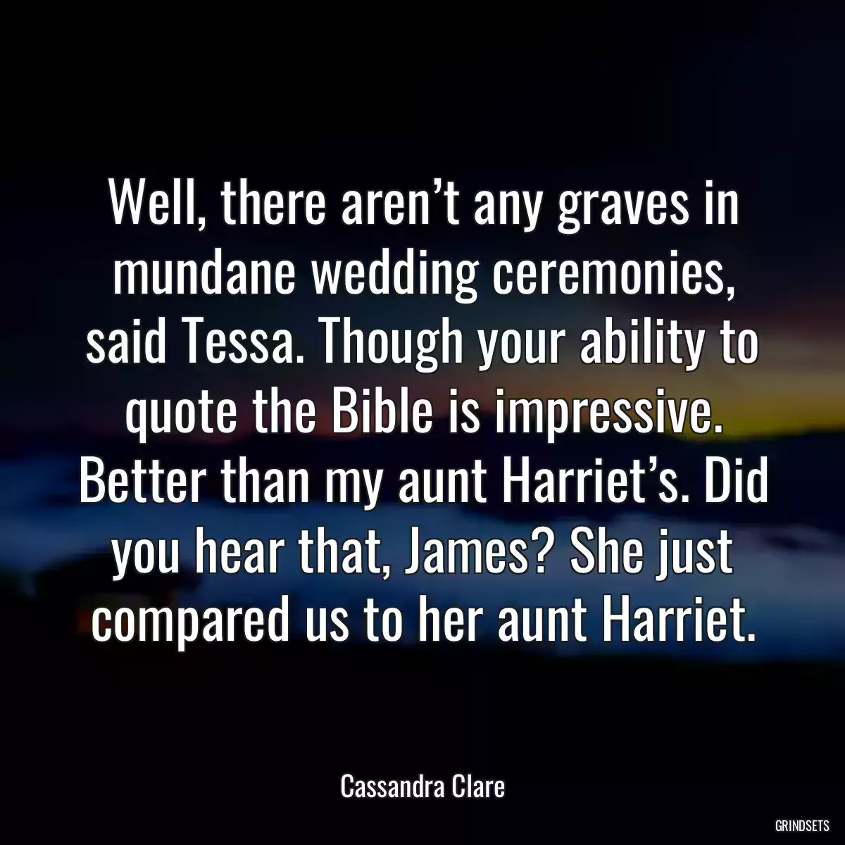 Well, there aren’t any graves in mundane wedding ceremonies, said Tessa. Though your ability to quote the Bible is impressive. Better than my aunt Harriet’s. Did you hear that, James? She just compared us to her aunt Harriet.