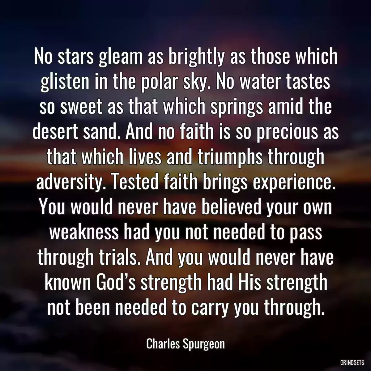 No stars gleam as brightly as those which glisten in the polar sky. No water tastes so sweet as that which springs amid the desert sand. And no faith is so precious as that which lives and triumphs through adversity. Tested faith brings experience. You would never have believed your own weakness had you not needed to pass through trials. And you would never have known God’s strength had His strength not been needed to carry you through.