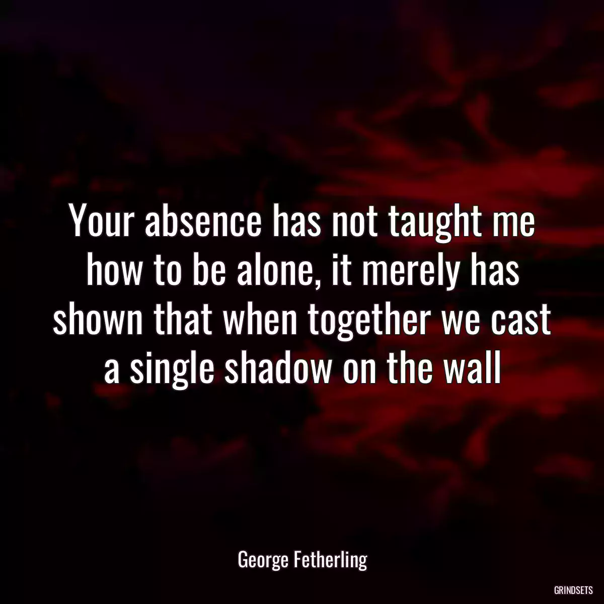 Your absence has not taught me how to be alone, it merely has shown that when together we cast a single shadow on the wall