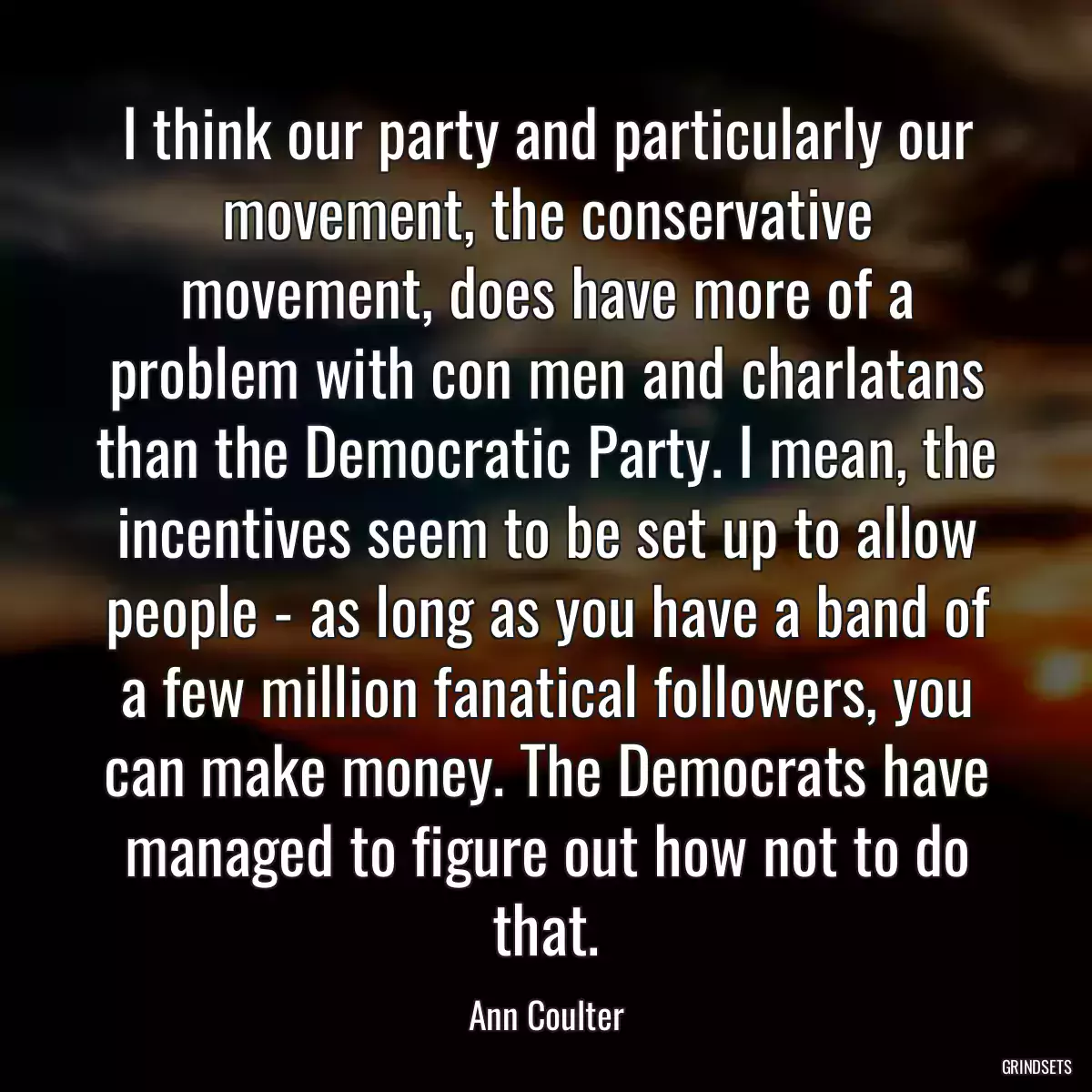 I think our party and particularly our movement, the conservative movement, does have more of a problem with con men and charlatans than the Democratic Party. I mean, the incentives seem to be set up to allow people - as long as you have a band of a few million fanatical followers, you can make money. The Democrats have managed to figure out how not to do that.