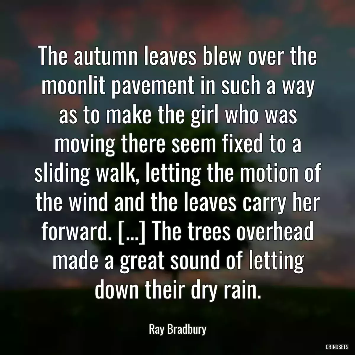 The autumn leaves blew over the moonlit pavement in such a way as to make the girl who was moving there seem fixed to a sliding walk, letting the motion of the wind and the leaves carry her forward. [...] The trees overhead made a great sound of letting down their dry rain.