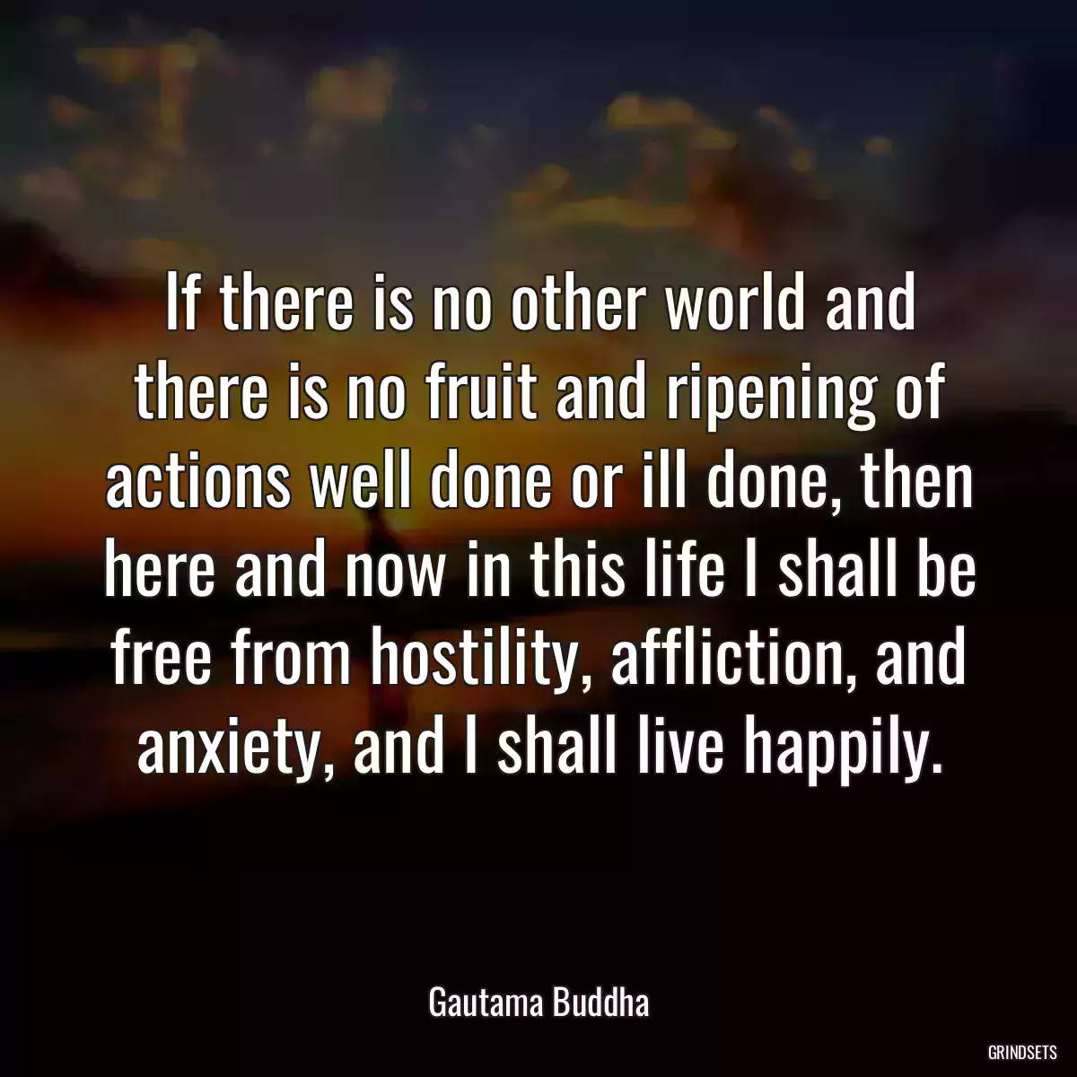 If there is no other world and there is no fruit and ripening of actions well done or ill done, then here and now in this life I shall be free from hostility, affliction, and anxiety, and I shall live happily.