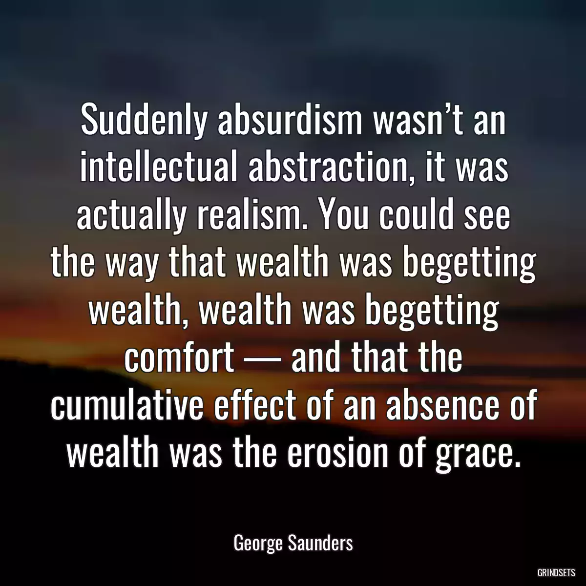 Suddenly absurdism wasn’t an intellectual abstraction, it was actually realism. You could see the way that wealth was begetting wealth, wealth was begetting comfort — and that the cumulative effect of an absence of wealth was the erosion of grace.