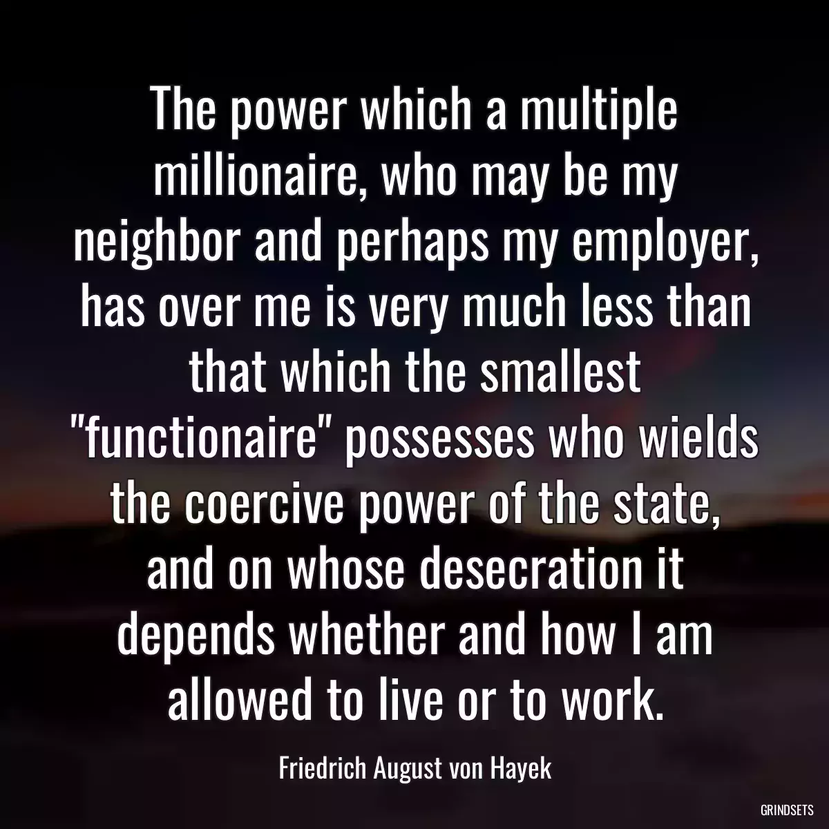 The power which a multiple millionaire, who may be my neighbor and perhaps my employer, has over me is very much less than that which the smallest \