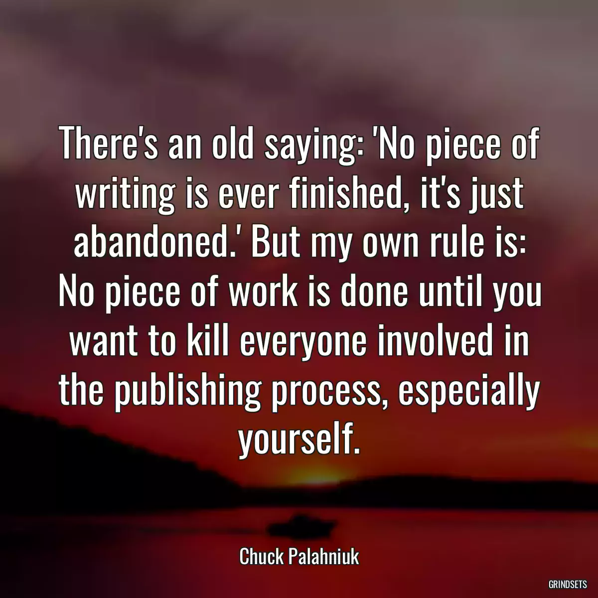 There\'s an old saying: \'No piece of writing is ever finished, it\'s just abandoned.\' But my own rule is: No piece of work is done until you want to kill everyone involved in the publishing process, especially yourself.