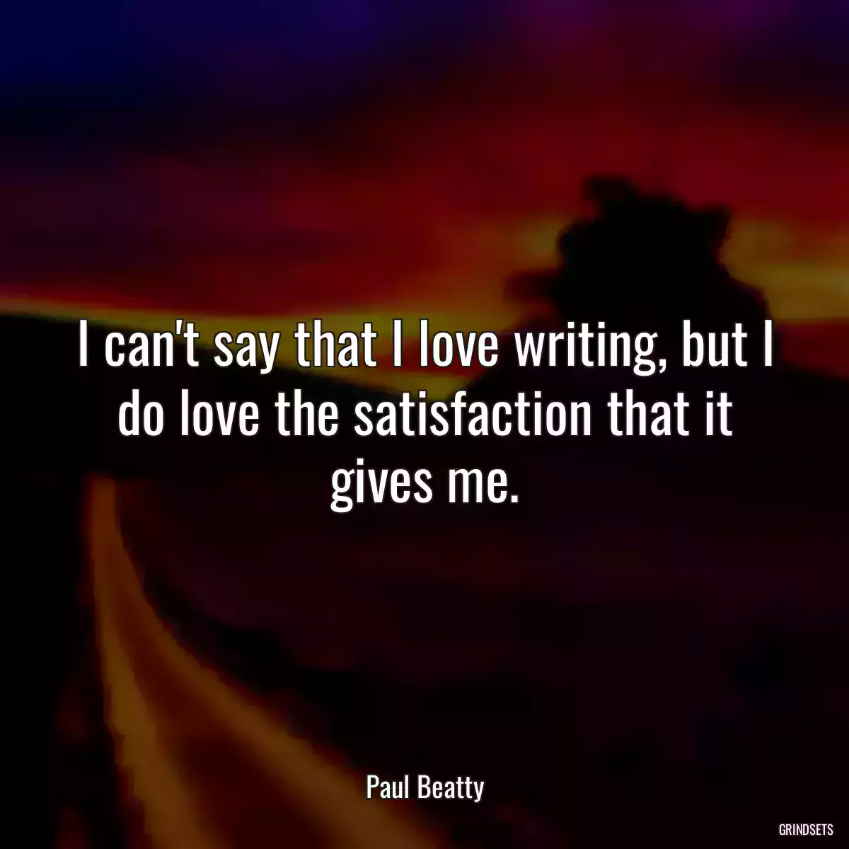 I can\'t say that I love writing, but I do love the satisfaction that it gives me.