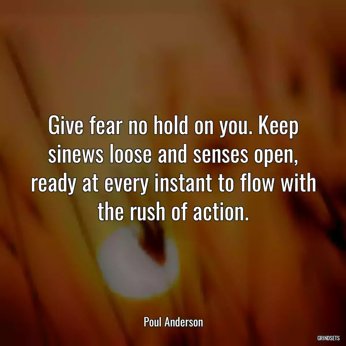 Give fear no hold on you. Keep sinews loose and senses open, ready at every instant to flow with the rush of action.