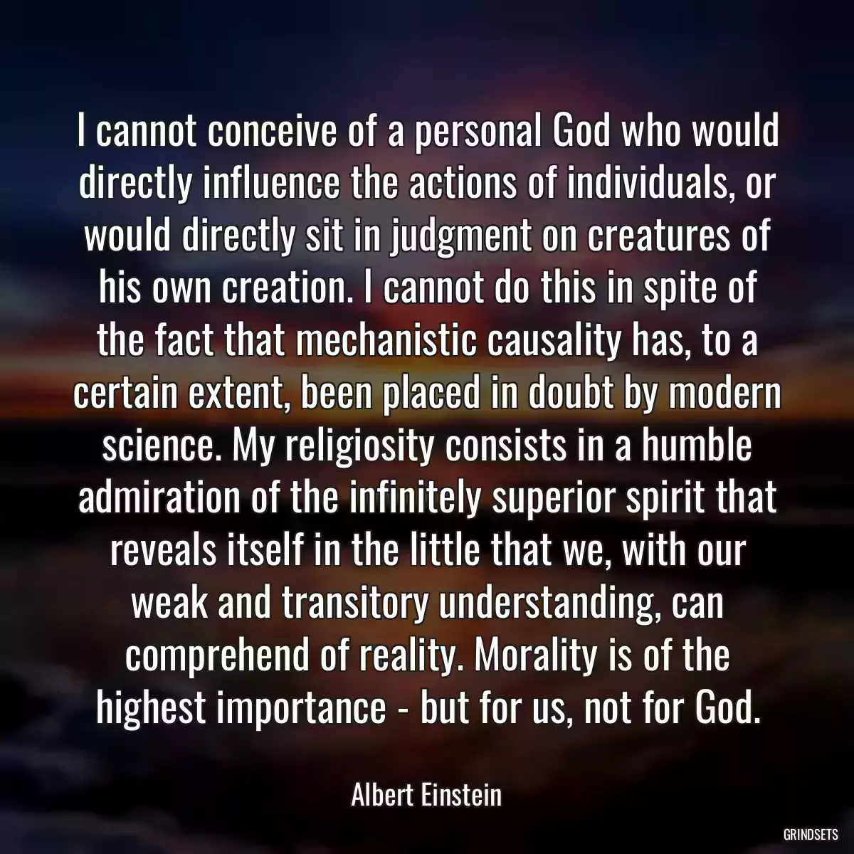 I cannot conceive of a personal God who would directly influence the actions of individuals, or would directly sit in judgment on creatures of his own creation. I cannot do this in spite of the fact that mechanistic causality has, to a certain extent, been placed in doubt by modern science. My religiosity consists in a humble admiration of the infinitely superior spirit that reveals itself in the little that we, with our weak and transitory understanding, can comprehend of reality. Morality is of the highest importance - but for us, not for God.