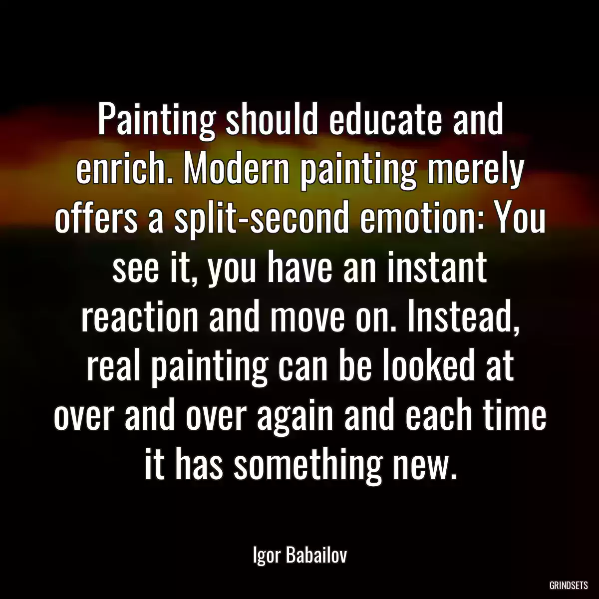 Painting should educate and enrich. Modern painting merely offers a split-second emotion: You see it, you have an instant reaction and move on. Instead, real painting can be looked at over and over again and each time it has something new.