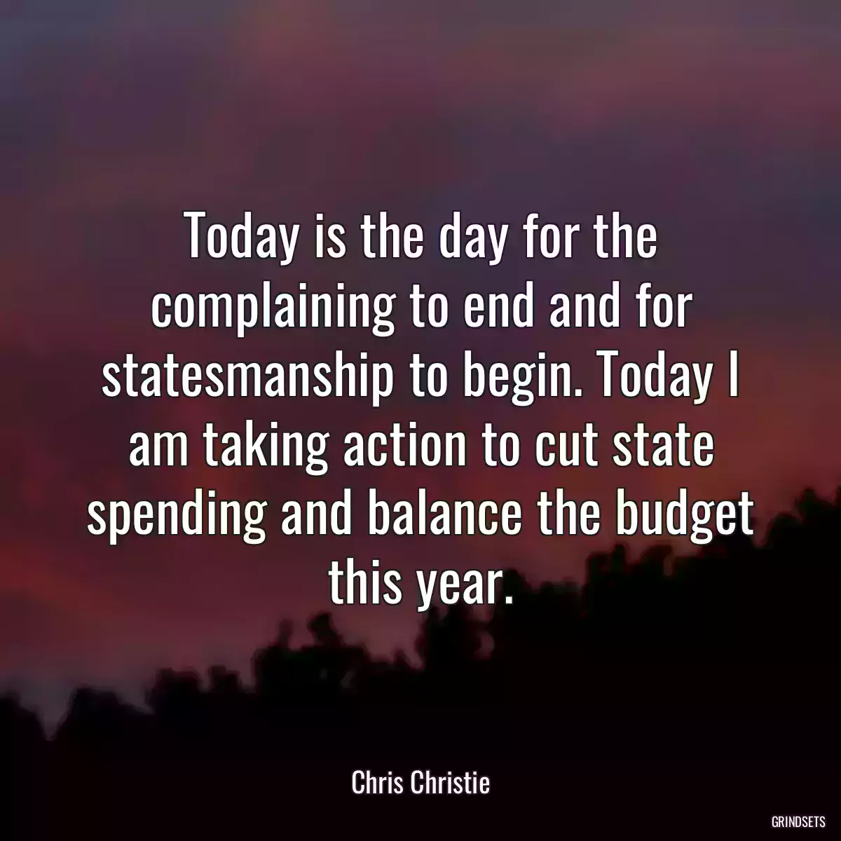 Today is the day for the complaining to end and for statesmanship to begin. Today I am taking action to cut state spending and balance the budget this year.