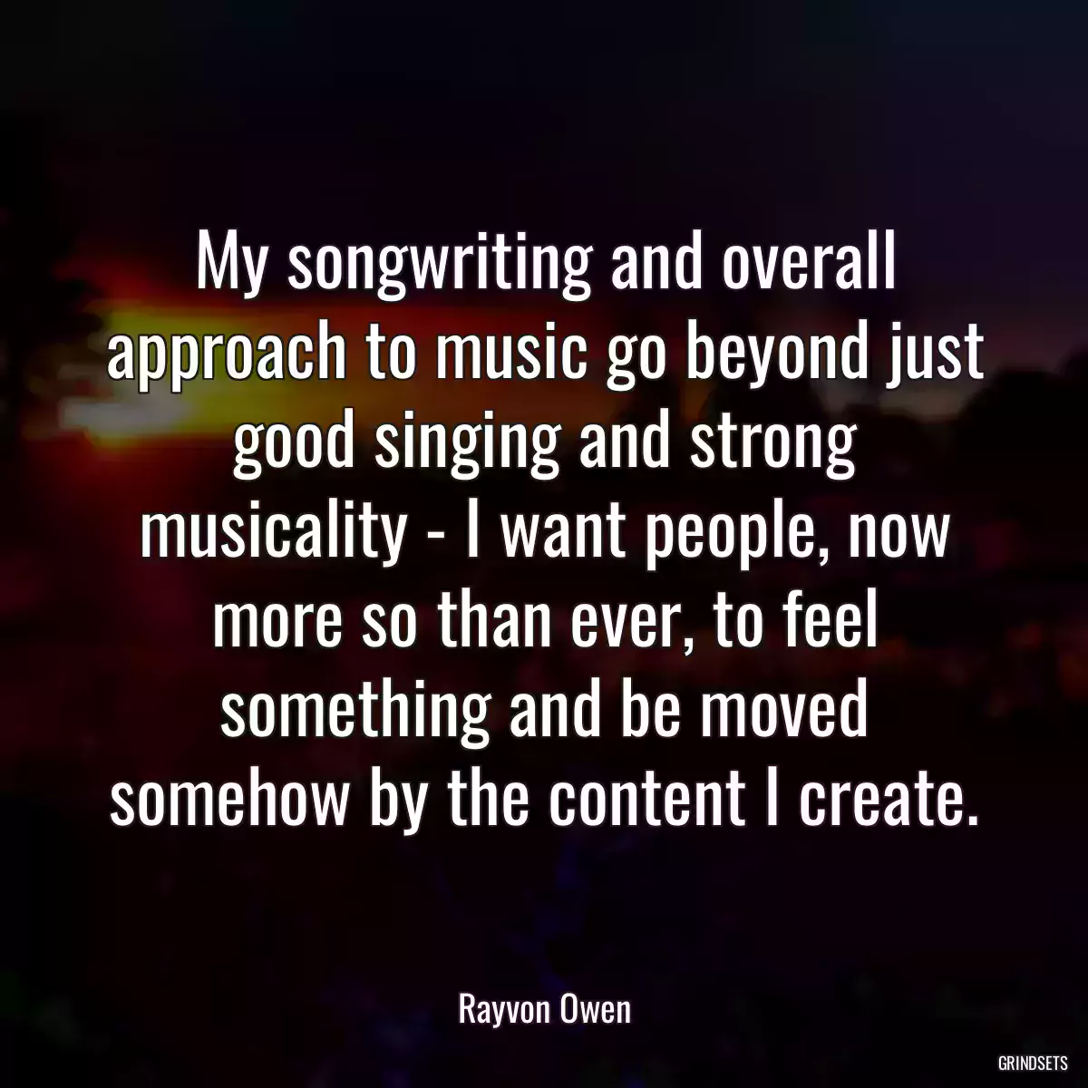 My songwriting and overall approach to music go beyond just good singing and strong musicality - I want people, now more so than ever, to feel something and be moved somehow by the content I create.