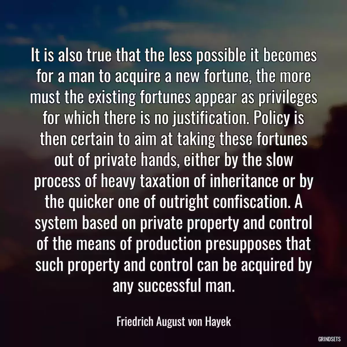 It is also true that the less possible it becomes for a man to acquire a new fortune, the more must the existing fortunes appear as privileges for which there is no justification. Policy is then certain to aim at taking these fortunes out of private hands, either by the slow process of heavy taxation of inheritance or by the quicker one of outright confiscation. A system based on private property and control of the means of production presupposes that such property and control can be acquired by any successful man.